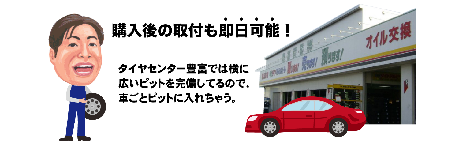 購入後の取り付けも即日可能!タイヤセンター豊富では横に 広いピットを完備してるので、 車ごとピットに入れちゃう。
